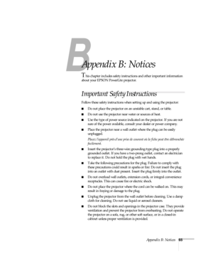 Page 70B
Appendix B: Notices65
B
Appendix B: Notices
This chapter includes safety instructions and other important information 
about your EPSON PowerLite projector.
Important Safety Instructions
Follow these safety instructions when setting up and using the projector:
Do not place the projector on an unstable cart, stand, or table.
Do not use the projector near water or sources of heat.
Use the type of power source indicated on the projector. If you are not 
sure of the power available, consult your dealer...