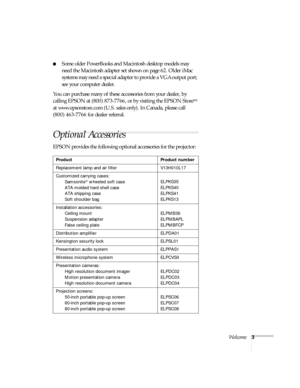 Page 8Welcome3
Some older PowerBooks and Macintosh desktop models may 
need the Macintosh adapter set shown on page 62. Older iMac 
systems may need a special adapter to provide a VGA output port; 
see your computer dealer.
You can purchase many of these accessories from your dealer, by 
calling EPSON at (800) 873-7766, or by visiting the EPSON Store
SM 
at www.epsonstore.com (U.S. sales only). In Canada, please call 
(800) 463-7766 for dealer referral. 
Optional Accessories 
EPSON provides the following...