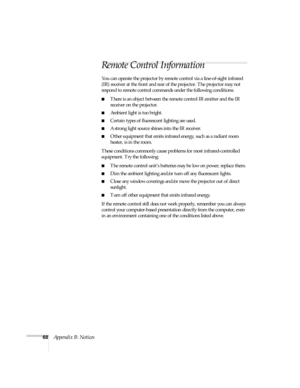 Page 7368Appendix B: Notices
Remote Control Information
You can operate the projector by remote control via a line-of-sight infrared 
(IR) receiver at the front and rear of the projector. The projector may not 
respond to remote control commands under the following conditions:
There is an object between the remote control IR emitter and the IR 
receiver on the projector.
Ambient light is too bright.
Certain types of fluorescent lighting are used.
A strong light source shines into the IR receiver.
Other...