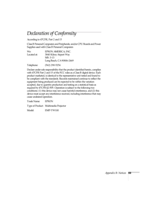 Page 74Appendix B: Notices69
Declaration of Conformity
According to 47CFR, Part 2 and 15
Class B Personal Computers and Peripherals; and/or CPU Boards and Power 
Supplies used with Class B Personal Computers
We: EPSON AMERICA, INC.
Located at: 3840 Kilroy Airport Way
MS: 3-13
Long Beach, CA 90806-2469
Telephone: (562) 290-5254
Declare under sole responsibility that the product identified herein, complies 
with 47CFR Part 2 and 15 of the FCC rules as a Class B digital device. Each 
product marketed, is identical...