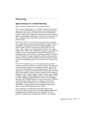 Page 76Appendix B: Notices71
Warranty
Epson America, Inc. Limited Warranty
Basic Two-Year Warranty and 90-Day Lamp Warranty
What Is Covered: Epson America, Inc. (“EPSON”) warrants to the first end 
user customer of the EPSON product enclosed with this limited warranty 
statement that the product, if purchased and used in the United States or 
Canada, conforms to the manufacturer’s specifications and will be free from 
defects in workmanship and materials for a period of two (2) years from the 
date of original...
