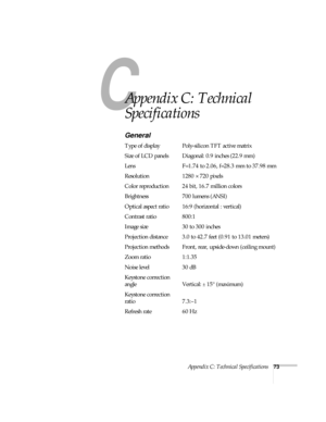 Page 78C
Appendix C: Technical Specifications73
C
Appendix C: Technical 
Specifications
General
Type of display Poly-silicon TFT active matrix
Size of LCD panels Diagonal: 0.9 inches (22.9 mm)
Lens F=1.74 to 2.06, f=28.3 mm to 37.98 mm
Resolution 1280 × 720 pixels
Color reproduction 24 bit, 16.7 million colors
Brightness 700 lumens (ANSI)
Optical aspect ratio 16:9 (horizontal : vertical)
Contrast ratio 800:1
Image size 30 to 300 inches
Projection distance 3.0 to 42.7 feet (0.91 to 13.01 meters)
Projection...