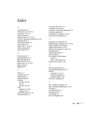 Page 88Index83
Index
A
A Input button, 11
About menu, 26, 37 to 38
Accessories, 3 to 4, 60
Action, freezing, 21
Advanced menu, 26, 31 to 33
Air filter, cleaning and replacing, 40 to 42
Anti-theft device, 3
A-RGB Input button, 11
Aspect button, 19
Aspect ratio, 17 to 20, 73
Audio, turning off, 21
Auto button, 20, 34
B
B Input button, 11
Back adjustable foot, 12
Black level setting, 30
Blank function, 21, 35
Blank screen, 10, 52 to 54
Blurry image, 56
Brightness, 73
C
Cables, 2, 4
Carrying case, 3, 45
Ceiling...