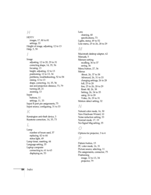 Page 8984Index
H
HDTV
images, 17, 80 to 81
settings, 33
Height of image, adjusting, 12 to 13
Help, 5, 59
I
Image
adjusting, 12 to 20, 29 to 31
correcting shape, 14, 35, 56
focusing, 13
height, adjusting, 12 to 13
positioning, 12 to 13, 34
problems, troubleshooting, 52 to 58
raising, 12 to 13
shape, correcting, 14, 35, 56
size and projection distance, 73, 79
turning off, 21
zooming, 13
Input
buttons, 11
settings, 11, 33
Input B port pin assignments, 75
Input source, configuring, 31 to 33
K
Kensington anti-theft...