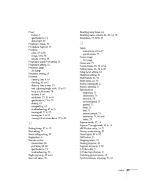 Page 90Index85 Power
button, 9
specifications, 74
status light, 49
Presenters Online, 59
PrivateLine Support, 59
Problems
color, 57 to 58
image, 52 to 58
remote control, 58
Progressive scan DVD setting, 33
Progressive setting, 32
Projection lamp
See Lamp
Projection setting, 35
Projector
carrying case, 3, 45
cleaning, 40 to 42
distance from screen, 73
feet, adjusting height with, 12 to 13
lamp specifications, 74
options, 3 to 4
resolution, 73, 80 to 81
specifications, 73 to 75
storing, 45
transporting, 45...
