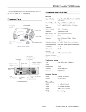 Page 1EPSON PowerLite TW100 Projector
11/02 EPSON PowerLite TW100 Projector - 1 This Product Information Guide describes the new model of 
the EPSON PowerLite TW100 projector.
Projector Parts
Projector Specifications 
General
Type of display Poly-silicon Thin Film Transistor (TFT),
active matrix
Size of LCD panels    Diagonal: 0.9 inches (22.9 mm) 
Lens F=1.74 to 2.06, f=28.3 to 37.98 mm
Resolution
(native format) 1280
 × 720 pixels 
Brightness 700 lumens (ANSI)
Optical aspect ratio 16 : 9 (horizontal :...