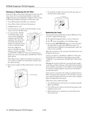 Page 14EPSON PowerLite TW100 Projector
14 - EPSON PowerLite TW100 Projector 11/02 Cleaning or Replacing the Air Filter
Clean the air filter at the bottom of the projector after every 100 
hours of use. If it is not cleaned periodically, it can become 
clogged with dust, preventing proper ventilation. This can cause 
overheating and damage the projector. Follow these steps:
1. Turn off the projector and allow it to cool down.
2. Turn off the switch on the back of the projector.
3. Unplug the power cord.
4. Turn...