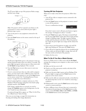 Page 6EPSON PowerLite TW100 Projector
6 - EPSON PowerLite TW100 Projector 11/02The P power light on top of the projector flashes orange, 
and then stays orange.
Note: The projector will not respond to any buttons on the 
control panel or remote control while the power light is 
flashing orange or green.
4. Turn on the power to any equipment connected to the 
projector. 
5. Press the 
Power button on the remote control or the top of 
the projector. 
The P power light flashes green as the projector warms up,...