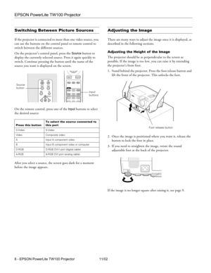 Page 8EPSON PowerLite TW100 Projector
8 - EPSON PowerLite TW100 Projector 11/02
Switching Between Picture Sources
If the projector is connected to more than one video source, you 
can use the buttons on the control panel or remote control to 
switch between the different sources. 
On the projector’s control panel, press the 
Source button to 
display the currently selected source. Press it again quickly to 
switch. Continue pressing the button until the name of the 
source you want is displayed on the screen....