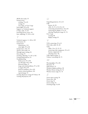 Page 125Index125 sRGB color mode, 55
Startup screen
creating, 79 to 81
settings, 81
user’s logo, see User’s Logo
Status lights, 95 to 96
Support, see Technical support
S-Video cable, 19, 38
Switching picture source, 50
Sync, adjusting, 72, 101 to 102
T
Technical support, 11, 104 to 105
Tele button, 53
Temperature
requirements, 110
status light, 95 to 96
Temperature, color, 70
Theatre color mode, 54
Through aspect setting, 56
Tint setting, 70
Tracking, adjusting, 72, 101 to 102
Transporting projector, 91...