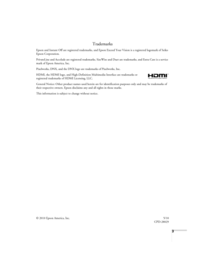 Page 33
Trademarks
Epson and Instant Off are registered trademarks, and Epson Exceed Your Vision is a registered logomark of Seiko 
Epson Corporation.
PrivateLine and Accolade are registered trademarks, SizeWise and Duet are trademarks, and Extra Care is a service 
mark of Epson America, Inc.
Pixelworks, DNX, and the DNX logo are trademarks of Pixelworks, Inc.
HDMI, the HDMI logo, and High-Definition Multimedia Interface are trademarks or 
registered trademarks of HDMI Licensing, LLC.
General Notice: Other...