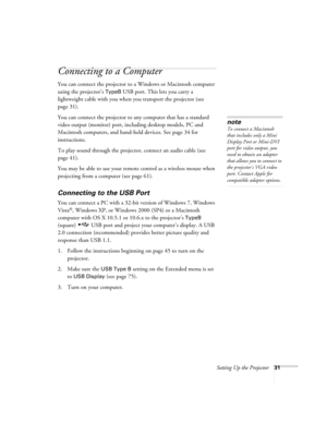 Page 31Setting Up the Projector31
Connecting to a Computer
You can connect the projector to a Windows or Macintosh computer 
using the projector’s 
TypeB USB port. This lets you carry a 
lightweight cable with you when you transport the projector (see 
page 31).
You can connect the projector to any computer that has a standard 
video output (monitor) port, including desktop models, PC and 
Macintosh computers, and hand-held devices. See page 34 for 
instructions.
To play sound through the projector, connect an...