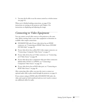 Page 35Setting Up the Projector35
4. You may also be able to use the remote control as a wireless mouse 
(see page 61).
When you’ve finished making connections, see page 45 for 
instructions on turning on the projector and Chapter 2 for 
instructions on displaying and adjusting the image.
Connecting to Video Equipment 
You can connect several video sources to the projector at the same 
time. Before starting, look at your video equipment to determine its 
available video output connections: 
■EX5200/EX7200 only:...