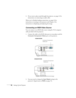 Page 4040Setting Up the Projector4. If you want to play sound through the projector, see page 41 for 
instructions on connecting an audio cable.
When you’ve finished making connections, see page 45 for 
instructions on turning on the projector and Chapter 2 for 
instructions on displaying and adjusting the image.
Connecting an RGB Video Source
You can connect to an RGB video source using the VGA computer 
cable provided with the projector.
1. Connect the cable to the RGB video port on your player and the...