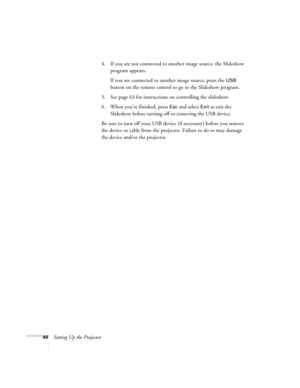 Page 4444Setting Up the Projector4. If you are not connected to another image source, the Slideshow 
program appears. 
If you are connected to another image source, press the 
USB 
button on the remote control to go to the Slideshow program.
5. See page 63 for instructions on controlling the slideshow.
6. When you’re finished, press 
Esc and select Exit to exit the 
Slideshow before turning off or removing the USB device.
Be sure to turn off your USB device (if necessary) before you remove 
the device or cable...