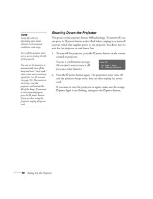 Page 4848Setting Up the Projector
Shutting Down the Projector
This projector incorporates Instant Off technology. To turn it off, you 
can press its Ppower button as described below, unplug it, or turn off 
a power switch that supplies power to the projector. You don’t have to 
wait for the projector to cool down first.
1. To turn off the projector, press the Ppower
 button on the remote 
control or projector.
You see a confirmation message. 
(If you don’t want to turn it off, 
press any other button.)
2. Press...