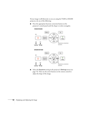 Page 5252Displaying and Adjusting the ImageIf your image is still distorted, or you are using the VS200 or EX3200 
projector, do one of the following:
■Press the appropriate keystone correction button on the 
projector’s control panel until the shape is evenly rectangular.
■Select the Keystone setting in the projector’s Settings menu (see 
page 73). Then use the arrow buttons on the remote control to 
adjust the shape of the image.
Keystone correction 
buttons
VS200/EX3200
EX5200/EX7200
Keystone correction...