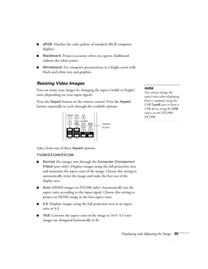 Page 55Displaying and Adjusting the Image55
■sRGB: Matches the color palette of standard sRGB computer 
displays. 
■Blackboard: Projects accurate colors on a green chalkboard 
(adjusts the white point).
■Whiteboard: For computer presentations in a bright room with 
black-and white text and graphics.
Resizing Video Images
You can resize your images by changing the aspect (width to height) 
ratio (depending on your input signal).
Press the 
Aspect button on the remote control. Press the Aspect 
button repeatedly...