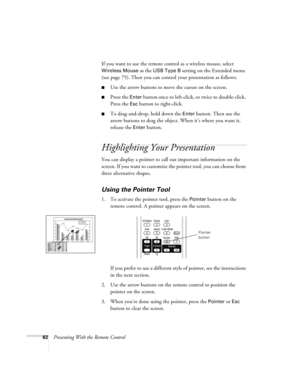 Page 6262Presenting With the Remote ControlIf you want to use the remote control as a wireless mouse, select 
Wireless Mouse as the USB Type B setting on the Extended menu 
(see page 75). Then you can control your presentation as follows:
■Use the arrow buttons to move the cursor on the screen.
■Press the Enter button once to left-click, or twice to double-click. 
Press the 
Esc button to right-click.
■To drag-and-drop, hold down the Enter button. Then use the 
arrow buttons to drag the object. When it’s where...