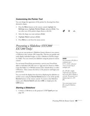 Page 63Presenting With the Remote Control63
Customizing the Pointer Tool
You can change the appearance of the pointer by choosing from three 
alternative shapes. 
1. Press the 
Menu button on the remote control, highlight the 
Settings menu, highlight Pointer Shape, and press Enter. You 
can select one of the pointer shapes shown at the left.
2. Select the shape you want and press 
Enter.
3. Highlight 
Return and press Enter. 
4. Press 
Menu to exit from the menu system. 
Presenting a Slideshow (EX5200/
EX7200...