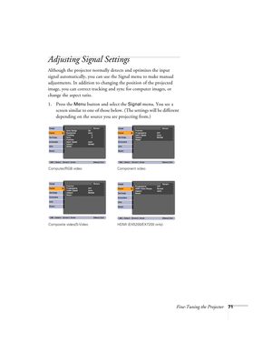 Page 71Fine-Tuning the Projector71
Adjusting Signal Settings
Although the projector normally detects and optimizes the input 
signal automatically, you can use the Signal menu to make manual 
adjustments. In addition to changing the position of the projected 
image, you can correct tracking and sync for computer images, or 
change the aspect ratio. 
1. Press the 
Menu button and select the Signal menu. You see a 
screen similar to one of those below. (The settings will be different 
depending on the source you...