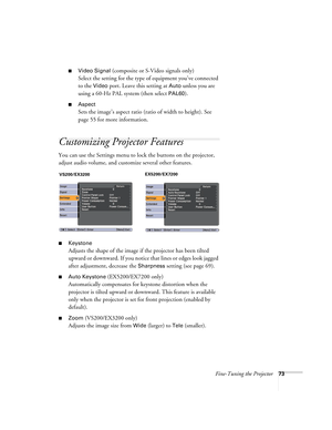 Page 73Fine-Tuning the Projector73
■Video Signal (composite or S-Video signals only)
Select the setting for the type of equipment you’ve connected 
to the 
Video port. Leave this setting at Auto unless you are 
using a 60-Hz PAL system (then select 
PAL60).
■Aspect
Sets the image’s aspect ratio (ratio of width to height). See 
page 55 for more information.
Customizing Projector Features
You can use the Settings menu to lock the buttons on the projector, 
adjust audio volume, and customize several other...