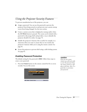 Page 77Fine-Tuning the Projector77
Using the Projector Security Features
To prevent unauthorized use of the projector, you can:
■Assign a password. You can use the password to prevent the 
projector from being turned on and prevent your custom startup 
screen from being changed. See the next section.
■Create a custom screen that is displayed at startup and/or when 
the 
A/V Mute button is pressed. The screen can be locked with a 
password to discourage theft and provides a way to identify the 
projector should...