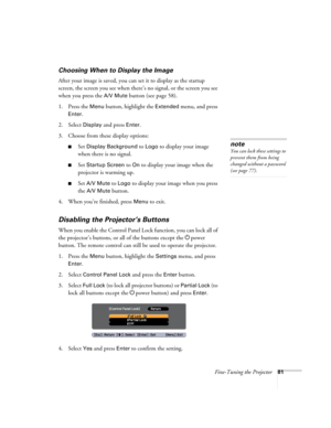 Page 81Fine-Tuning the Projector81
Choosing When to Display the Image
After your image is saved, you can set it to display as the startup 
screen, the screen you see when there’s no signal, or the screen you see 
when you press the 
A/V Mute button (see page 58).
1. Press the 
Menu button, highlight the Extended menu, and press 
Enter. 
2. Select 
Display and press Enter.
3. Choose from these display options:
■Set Display Background to Logo to display your image 
when there is no signal. 
■Set Startup Screen to...