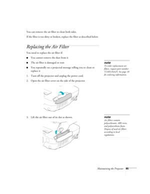 Page 85Maintaining the Projector85
You can remove the air filter to clean both sides.
If the filter is too dirty or broken, replace the filter as described below. 
Replacing the Air Filter
You need to replace the air filter if:
■You cannot remove the dust from it
■The air filter is damaged or torn
■You repeatedly see a projected message telling you to clean or 
replace it
1. Turn off the projector and unplug the power cord.
2. Open the air filter cover on the side of the projector.
3. Lift the air filter out of...