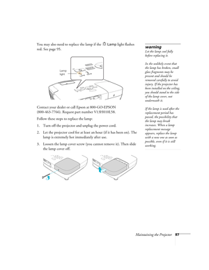 Page 87Maintaining the Projector87
You may also need to replace the lamp if the Lamp light flashes 
red. See page 95.
Contact your dealer or call Epson at 800-GO-EPSON 
(800-463-7766). Request part number V13H010L58.
Follow these steps to replace the lamp:
1. Turn off the projector and unplug the power cord.
2. Let the projector cool for at least an hour (if it has been on). The 
lamp is extremely hot immediately after use. 
3. Loosen the lamp cover screw (you cannot remove it). Then slide 
the lamp cover off....