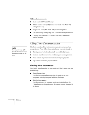 Page 1010WelcomeAdditional enhancements:
■Audio out (VS200/EX3200 only) 
■2000:1 contrast ratio (in Dynamic color mode with Auto Iris 
setting turned on)
■Integral lens cover (A/V Mute slide) that won’t get lost
■Low power, long-lasting lamp with 2 Power Consumption modes
■Carrying case (EX3200/EX5200/EX7200 only) and remote 
control included
Using Your Documentation
This book contains all the information you need to set up and use 
your projector. Please follow these guidelines as you read through it:...