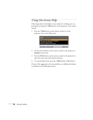 Page 9494Solving Problems
Using On-Screen Help
If the image doesn’t look right or your audio isn’t working, you can 
get help by pressing the 
? Help button on the projector or the remote 
control.
1. Press the 
? Help button on the remote control or on the 
projector. You see the Help menu:
2. Use the arrow buttons on the remote control or the projector to 
highlight menu items.
3. Press the 
Enter button on the remote control or the projector to 
select the menu item and read the solutions. 
4. To exit the...