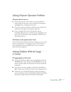 Page 97Solving Problems97
Solving Projector Operation Problems
The power doesn’t turn on.
■If the projector doesn’t turn on when you press the Ppower 
button, make sure the power cord is connected to the projector 
and plugged into a working electrical outlet.
■The power cord may be defective. Disconnect the cord from the 
outlet and contact Epson as described on page 104.
■If you’re using the Direct Power On function and you 
immediately plug the power cord back in after unplugging it, the 
power may not turn...