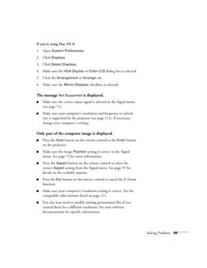Page 99Solving Problems99
If you’re using Mac OS X:
1. Open 
System Preferences. 
2. Click 
Displays.
3. Click 
Detect Displays. 
4. Make sure the 
VGA Display or Color LCD dialog box is selected.
5. Click the 
Arrangement or Arrange tab.
6. Make sure the 
Mirror Displays checkbox is selected. 
The message Not Supported is displayed.
■Make sure the correct input signal is selected in the Signal menu 
(see page 71).
■Make sure your computer’s resolution and frequency or refresh 
rate is supported by the...