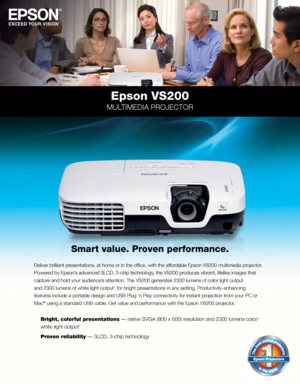 Page 1Epson VS200
MULTIMEDIA PROJECTOR
Deliver brilliant presentations, at home or in the office, with the affordable Epson VS200 multimedia projector. 
Powered by Epson’s advanced 3LCD, 3-chip technology, the VS200 produces vibrant, lifelike images that 
capture and hold your audience’s attention. The VS200 generates 2300 lumens of color light output 
and 2300 lumens of white light output
1 for bright presentations in any setting. Productivity-enhancing
features include a portable design and USB Plug ‘n Play...