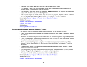 Page 101

•
The power cordmaybedefective. Disconnect thecord andcontact Epson.
 •
Ifthe projectors lampshuts offunexpectedly, itmay have entered sleepmode afteraperiod of
 inactivity.
Beginapresentation towake theprojector.
 •
Ifthe projectors lampshuts offand thepower andTemp lightsarered, theprojector hasoverheated
 and
shut off.Check thesolutions forthis light status.
 •
Ifthe power button onthe remote controldoesnotturn onthe projector, checkitsbatteries andmake
 sure
theRemote Receivers settingisturned...
