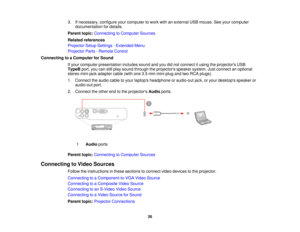 Page 26

3.
Ifnecessary, configureyourcomputer towork withanexternal USBmouse. Seeyour computer
 documentation
fordetails.
 Parent
topic:Connecting toComputer Sources
 Related
references
 Projector
SetupSettings -Extended Menu
 Projector
Parts-Remote Control
 Connecting
toaComputer forSound
 If
your computer presentation includessoundandyoudidnot connect itusing theprojectors USB
 TypeB
port,youcanstillplay sound through theprojectors speakersystem.Justconnect anoptional
 stereo
mini-jack...