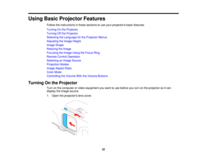 Page 32

Using
BasicProjector Features
 Follow
theinstructions inthese sections touse your projectors basicfeatures.
 Turning
Onthe Projector
 Turning
Offthe Projector
 Selecting
theLanguage forthe Projector Menus
 Adjusting
theImage Height
 Image
Shape
 Resizing
theImage
 Focusing
theImage UsingtheFocus Ring
 Remote
ControlOperation
 Selecting
anImage Source
 Projection
Modes
 Image
Aspect Ratio
 Color
Mode
 Controlling
theVolume WiththeVolume Buttons
 Turning
Onthe Projector
 Turn
onthe computer orvideo...