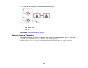 Page 41

2.
Tosharpen theimage focus,rotatetheprojector ’s focus ring.
 1
 VS310/VS315W

2
 VS210

Parent
topic:UsingBasicProjector Features
 Remote
ControlOperation
 The
remote controlletsyou control theprojector fromalmost anywhere inthe room, upto19.7 feet(6m)
 away.
Youcanpoint itat the screen, orthe front orback ofthe projector.
 Make
surethatyouaimtheremote controlatthe projectors receiverswithintheangles listedhere.
 41  