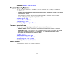 Page 55

Parent
topic:Adjusting ProjectorFeatures
 Projector
SecurityFeatures
 You
cansecure yourprojector todeter theftorprevent unintended usebysetting upthe following
 security
features:
 •
Password securitytoprevent theprojector frombeing turned on,and prevent changes tothe startup
 screen
andother settings.
 •
Button locksecurity toblock operation ofthe projector usingthebuttons onthe control panel.
 •
Security cablingtophysically cabletheprojector inplace.
 Password
SecurityTypes
 Locking
theProjector s...
