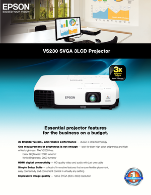 Page 1VS230 SVGA 3LCD Projector
Essential projector features
for the business on a budget.
3x Brighter Colors1, and reliable performance — 3LCD, 3-chip technology
One measurement of brightness is not enough — look for both high color brightness and high
white brightness. The VS230 has:
  Color Brightness: 2800 lumens
2   
  White Brightness: 2800 lumens2
HDMI digital connectivity — HD quality video and audio with just one cable
Simple Setup Suite — a host of innovative features that ensure fl exible placement,...