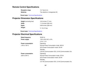 Page 107

Remote
ControlSpecifications
 Reception
range
 19.7
feet(6m)
 Batteries
 Two
alkaline ormanganese AA
 Parent
topic:Technical Specifications
 Projector
Dimension Specifications
 Height
(excluding feet)
 3.03
inches (77mm)
 Width
 11.6
inches (295mm)
 Depth
 8.98
inches (228mm)
 Weight

5.1
lb(2.3 kg)
 Parent
topic:Technical Specifications
 Projector
Electrical Specifications
 Rated
frequency
 50/60
Hz
 Power
supply
 100
to240 VAC ±10%
 2.9
to1.3 A
 Power
consumption
 Operating:

(100
to120 V)
 Normal...
