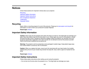 Page 112

Notices

Check
thesesections forimportant noticesaboutyourprojector.
 Recycling

Important
SafetyInformation
 Important
SafetyInstructions
 FCC
Compliance Statement
 Trademarks

Copyright
Notice
 Recycling

Epson
offersarecycling programforend oflife products. Pleasegotowww.epson.com/recycle for
 information
onhow toreturn yourproducts forproper disposal.
 Parent
topic:Notices
 Important
SafetyInformation
 Caution:
Neverlookintotheprojector lenswhen thelamp isturned on;thebright lightcandamage your...