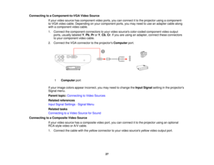 Page 27

Connecting
toaComponent-to-VGA VideoSource
 If
your video source hascomponent videoports, youcanconnect itto the projector usingacomponent-
 to-VGA
videocable. Depending onyour component ports,youmay need touse anadapter cablealong
 with
acomponent videocable.
 1.
Connect thecomponent connectorstoyour video sources color-coded componentvideooutput
 ports,
usually labeled Y,Pb ,Pr orY,Cb ,Cr .If you areusing anadapter, connecttheseconnectors
 to
your component videocable.
 2.
Connect theVGA connector...