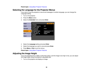 Page 36

Parent
topic:UsingBasicProjector Features
 Selecting
theLanguage forthe Projector Menus
 If
you want toview theprojectors menusandmessages inanother language, youcanchange the
 Language
setting.
 1.
Turn onthe projector.
 2.
Press theMenu button.
 3.
Select theExtended menuandpress Enter.
 4.
Select theLanguage settingandpress Enter.
 5.
Select thelanguage youwant touse and press Enter.
 6.
Press Menu orEsc toexit themenus.
 Parent
topic:UsingBasicProjector Features
 Adjusting
theImage Height
 If
you...