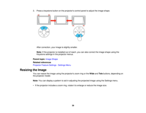 Page 39

3.
Press akeystone buttononthe projectors controlpaneltoadjust theimage shape.
 After
correction, yourimage isslightly smaller.
 Note:
Ifthe projector isinstalled outofreach, youcanalso correct theimage shape usingthe
 Keystone
settingsinthe projector menus.
 Parent
topic:Image Shape
 Related
references
 Projector
FeatureSettings -Settings Menu
 Resizing
theImage
 You
canresize theimage usingtheprojectors zoomringorthe Wide andTele buttons, depending on
 the
projector model.
 Note:
Youcandisplay...