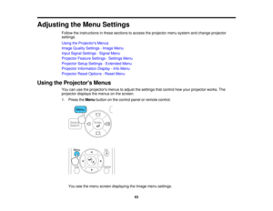 Page 63

Adjusting
theMenu Settings
 Follow
theinstructions inthese sections toaccess theprojector menusystem andchange projector
 settings.

Using
theProjector s Menus
 Image
Quality Settings -Image Menu
 Input
Signal Settings -Signal Menu
 Projector
FeatureSettings -Settings Menu
 Projector
SetupSettings -Extended Menu
 Projector
Information Display-Info Menu
 Projector
ResetOptions -Reset Menu
 Using
theProjector s Menus
 You
canusetheprojectors menustoadjust thesettings thatcontrol howyour projector...