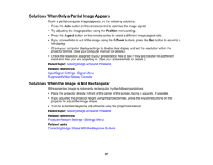 Page 97

Solutions
WhenOnlyaPartial ImageAppears
 If
only apartial computer imageappears, trythe following solutions:
 •
Press theAuto button onthe remote controltooptimize theimage signal.
 •
Try adjusting theimage position usingthePosition menusetting.
 •
Press theAspect buttononthe remote controltoselect adifferent imageaspect ratio.
 •
Ifyou zoomed intoorout ofthe image usingtheE-Zoom buttons,presstheEsc button toreturn toa
 full
display.
 •
Check yourcomputer displaysettings todisable dualdisplay andsetthe...