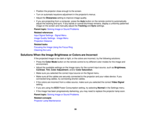 Page 99

•
Position theprojector closeenough tothe screen.
 •
Turn onautomatic keystoneadjustment inthe projectors menus.
 •
Adjust theSharpness settingtoimprove imagequality.
 •
Ifyou areprojecting fromacomputer, presstheAuto button onthe remote controltoautomatically
 adjust
thetracking andsync. Ifany bands oroverall blurriness remains,displayauniformly patterned
 image
onthe screen andmanually adjusttheTracking andSync settings.
 Parent
topic:Solving ImageorSound Problems
 Related
references
 Input
Signal...