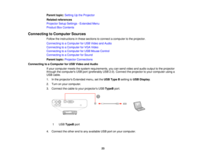 Page 23

Parent
topic:Setting Upthe Projector
 Related
references
 Projector
SetupSettings -Extended Menu
 Product
BoxContents
 Connecting
toComputer Sources
 Follow
theinstructions inthese sections toconnect acomputer tothe projector.
 Connecting
toaComputer forUSB Video andAudio
 Connecting
toaComputer forVGA Video
 Connecting
toaComputer forUSB Mouse Control
 Connecting
toaComputer forSound
 Parent
topic:Projector Connections
 Connecting
toaComputer forUSB Video andAudio
 If
your computer meetsthesystem...